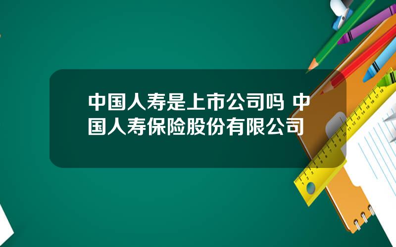 中国人寿是上市公司吗 中国人寿保险股份有限公司